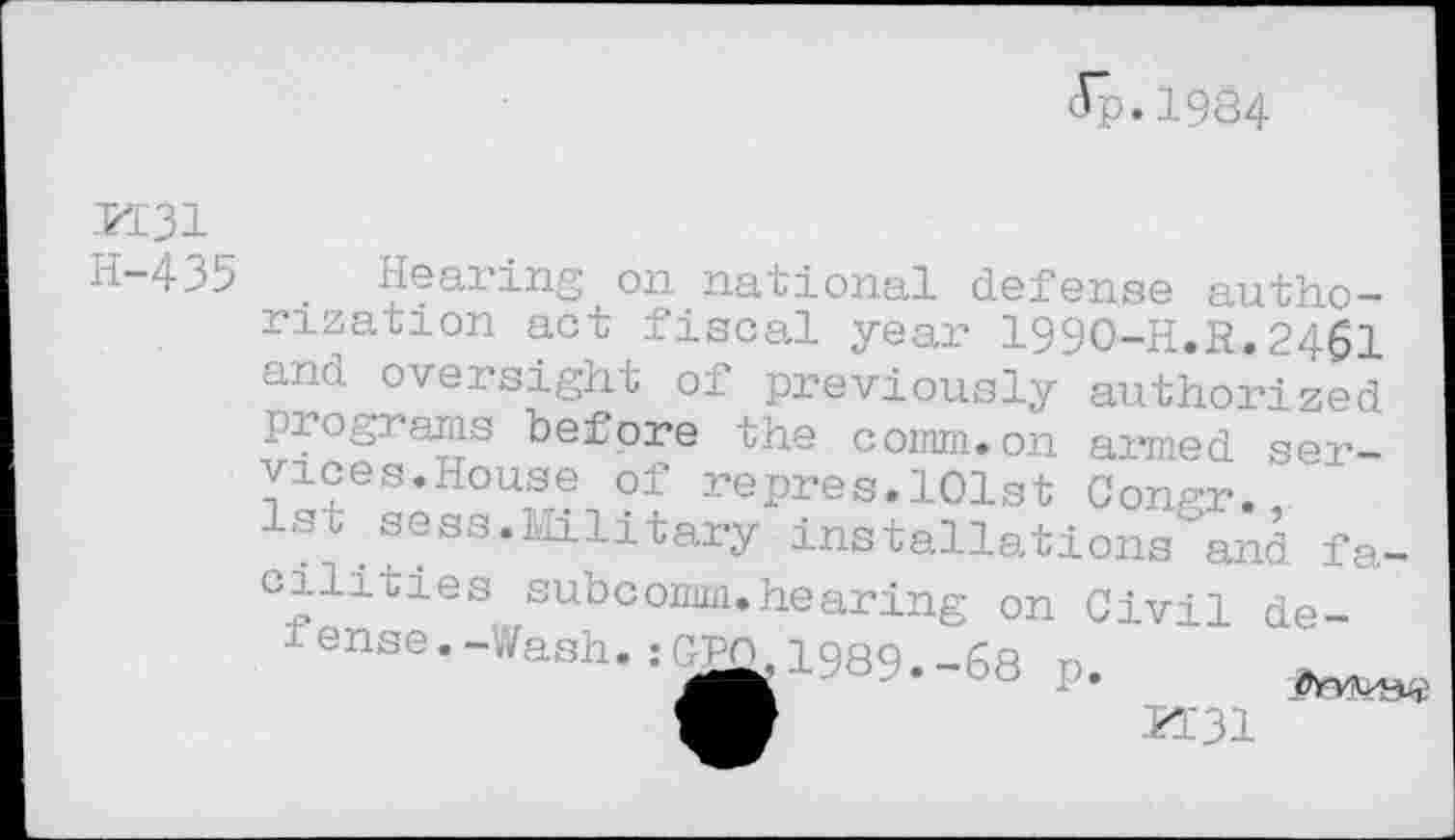 ﻿(Tp.1984
M31 H-435
Hearing on national defense authorization act fiscal year 1990-H.R.2461 ano oversight of previously authorized programs before the comm.on armed services.House of repres.101st Congr., 1st sess.Military installations and facilities subcomm.hearing on Civil de-fenae,-Wash. igffi, 1969.-68 p.